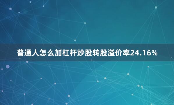 普通人怎么加杠杆炒股转股溢价率24.16%