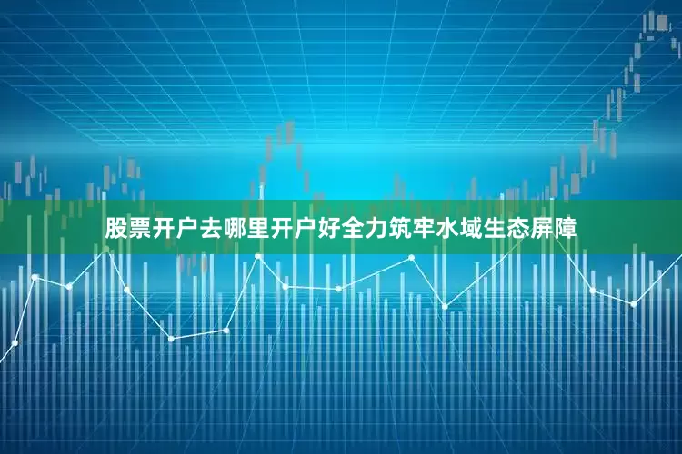 股票开户去哪里开户好全力筑牢水域生态屏障