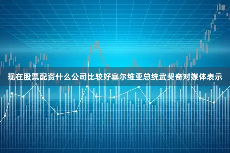 现在股票配资什么公司比较好塞尔维亚总统武契奇对媒体表示