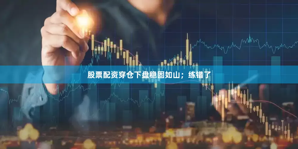 股票配资穿仓下盘稳固如山；练错了