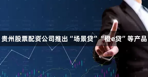 贵州股票配资公司推出“场景贷”“橙e贷”等产品