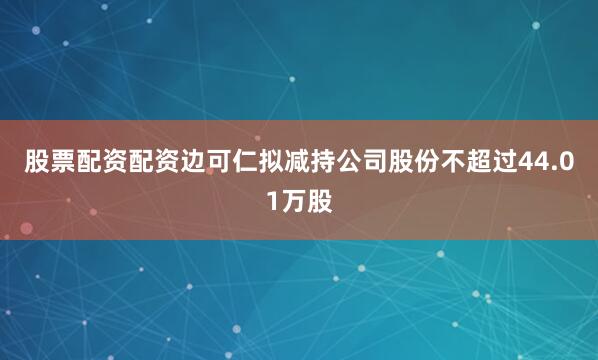 股票配资配资边可仁拟减持公司股份不超过44.01万股