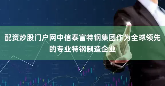 配资炒股门户网中信泰富特钢集团作为全球领先的专业特钢制造企业