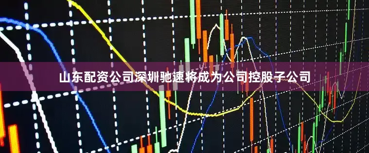 山东配资公司深圳驰速将成为公司控股子公司