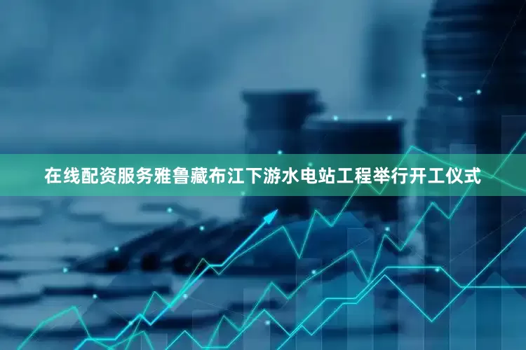 在线配资服务雅鲁藏布江下游水电站工程举行开工仪式