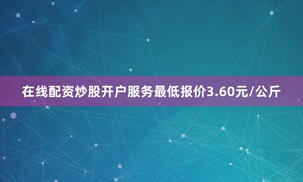 在线配资炒股开户服务最低报价3.60元/公斤
