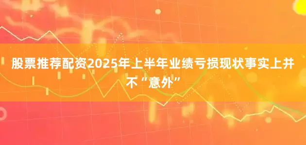 股票推荐配资　　2025年上半年业绩亏损现状事实上并不“意外”