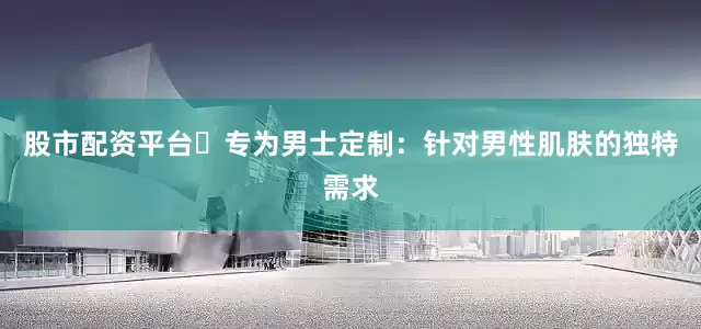 股市配资平台⭕专为男士定制：针对男性肌肤的独特需求