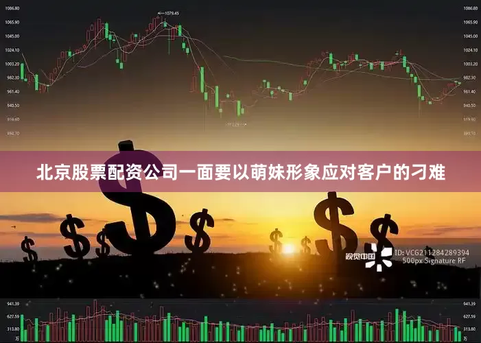 北京股票配资公司一面要以萌妹形象应对客户的刁难