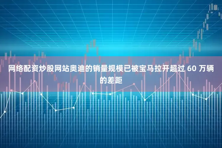 网络配资炒股网站奥迪的销量规模已被宝马拉开超过 60 万辆的差距